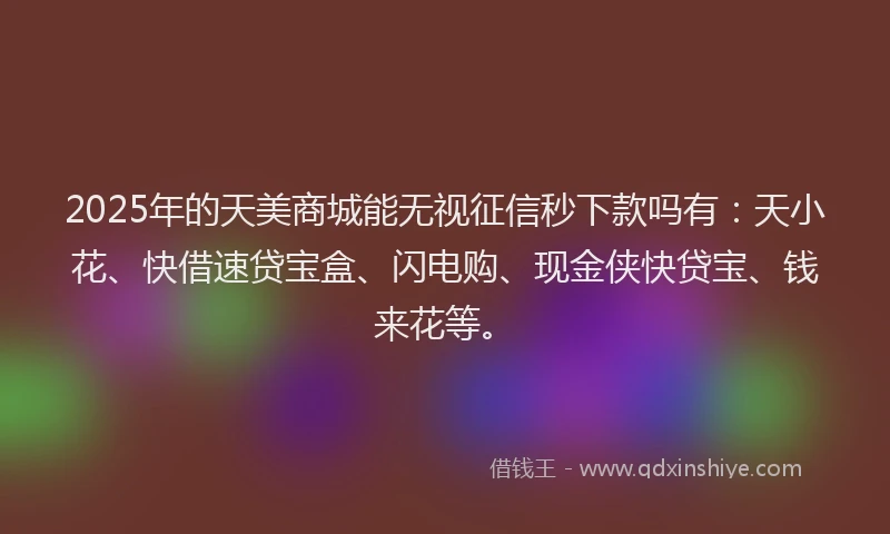 2025年的天美商城能无视征信秒下款吗有：天小花、快借速贷宝盒、闪电购、现金侠快贷宝、钱来花等。