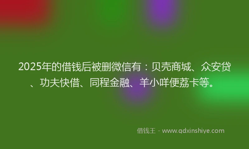 2025年的借钱后被删微信有：贝壳商城、众安贷、功夫快借、同程金融、羊小咩便荔卡等。