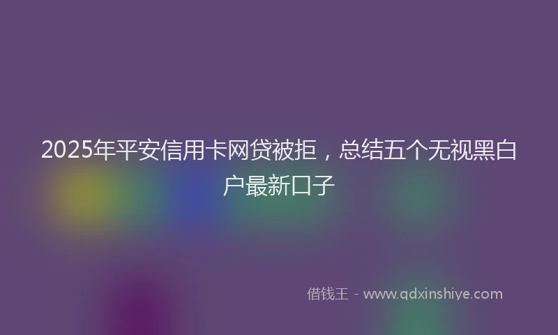 2025年平安信用卡网贷被拒，总结五个无视黑白户最新口子