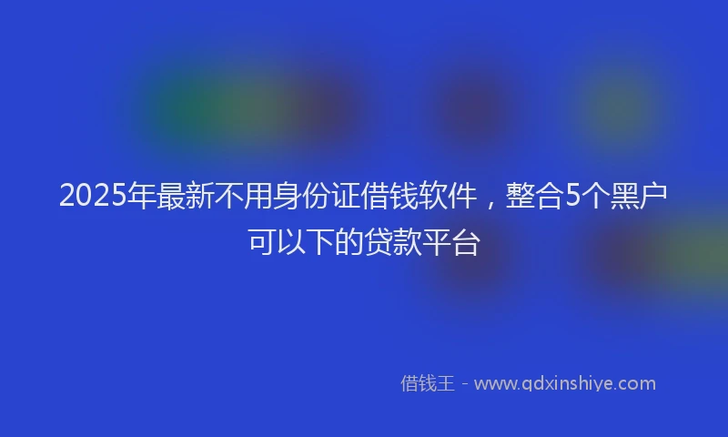 2025年最新不用身份证借钱软件，整合5个黑户可以下的贷款平台