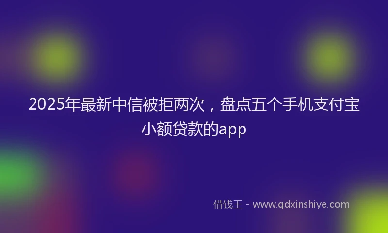 2025年最新中信被拒两次，盘点五个手机支付宝小额贷款的app