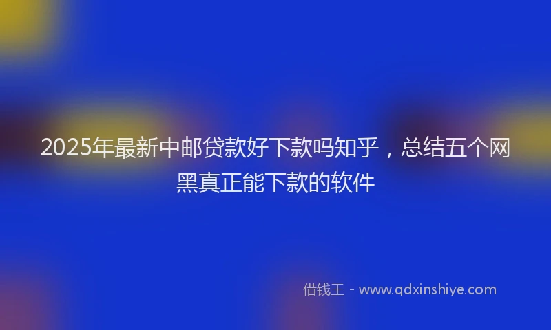 2025年最新中邮贷款好下款吗知乎，总结五个网黑真正能下款的软件