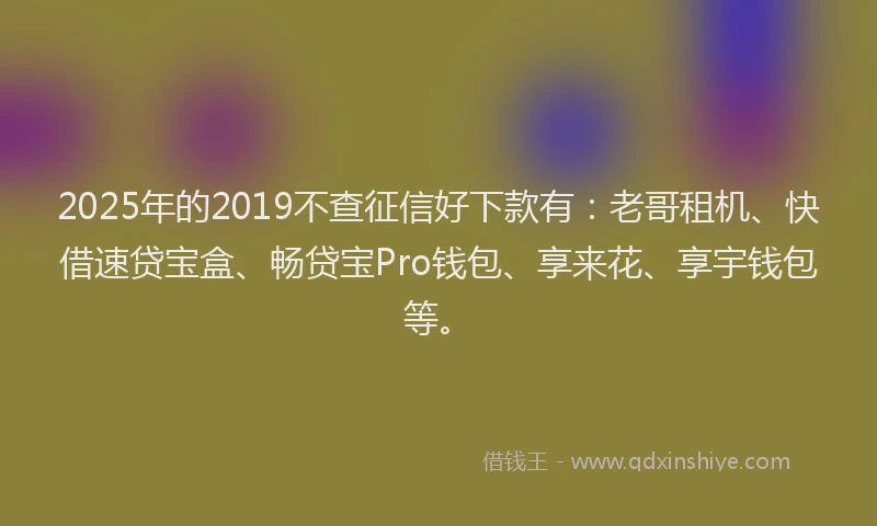 2025年的2019不查征信好下款有：老哥租机、快借速贷宝盒、畅贷宝Pro钱包、享来花、享宇钱包等。