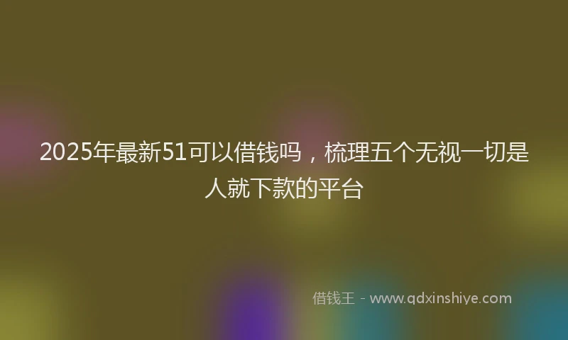 2025年最新51可以借钱吗，梳理五个无视一切是人就下款的平台