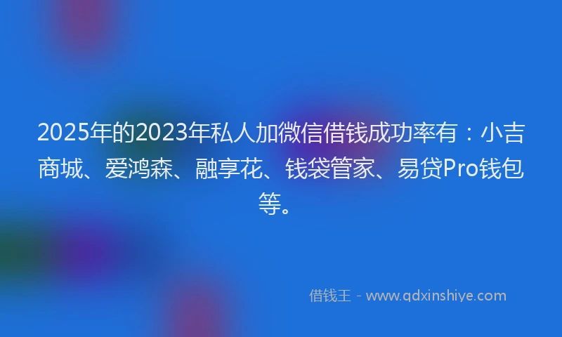 2025年的2023年私人加微信借钱成功率有：小吉商城、爱鸿森、融享花、钱袋管家、易贷Pro钱包等。