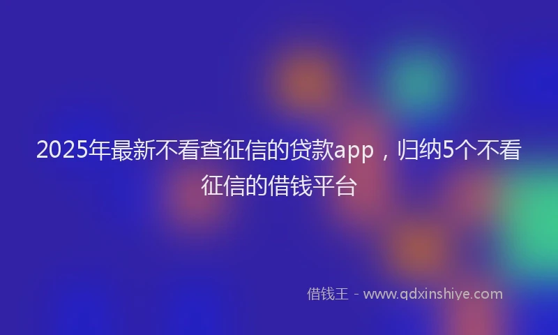 2025年最新不看查征信的贷款app，归纳5个不看征信的借钱平台