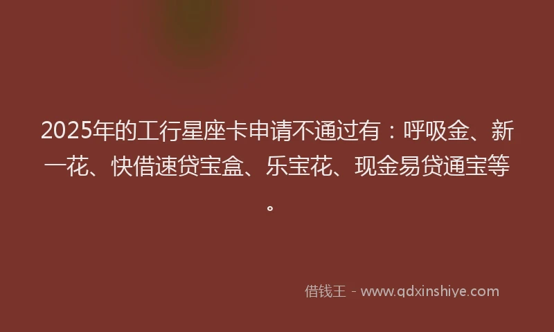 2025年的工行星座卡申请不通过有：呼吸金、新一花、快借速贷宝盒、乐宝花、现金易贷通宝等。
