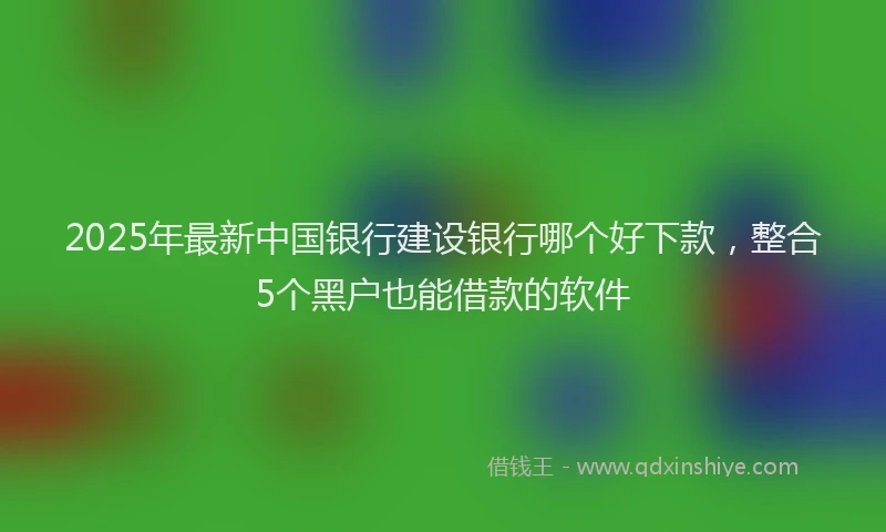 2025年最新中国银行建设银行哪个好下款，整合5个黑户也能借款的软件