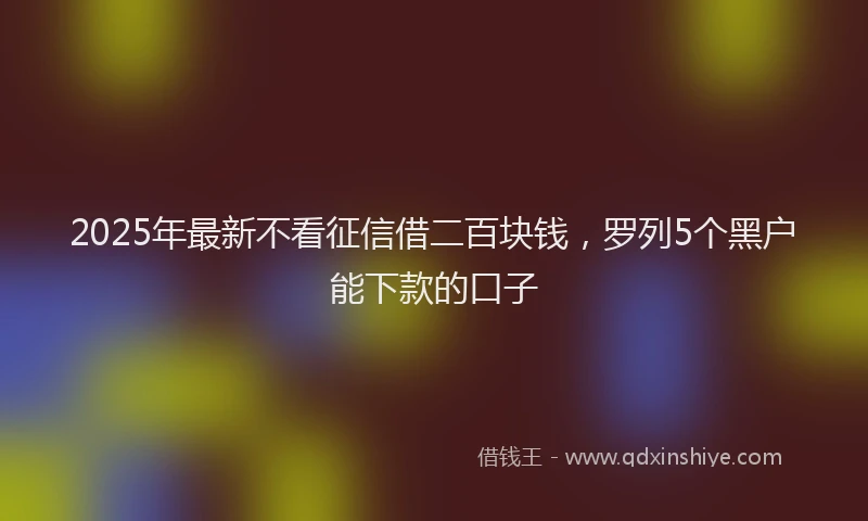 2025年最新不看征信借二百块钱，罗列5个黑户能下款的口子