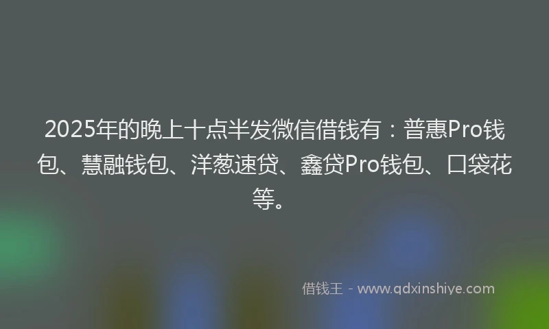 2025年的晚上十点半发微信借钱有：普惠Pro钱包、慧融钱包、洋葱速贷、鑫贷Pro钱包、口袋花等。