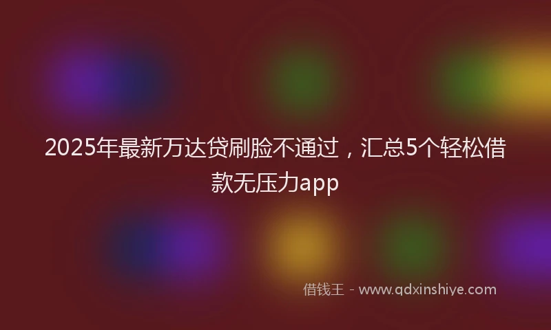 2025年最新万达贷刷脸不通过，汇总5个轻松借款无压力app