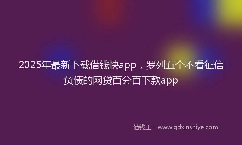 2025年最新下载借钱快app，罗列五个不看征信负债的网贷百分百下款app