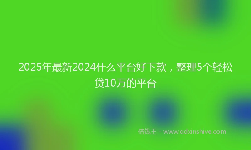 2025年最新2024什么平台好下款，整理5个轻松贷10万的平台