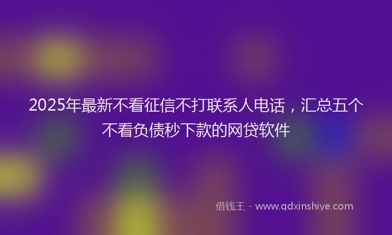 2025年最新不看征信不打联系人电话，汇总五个不看负债秒下款的网贷软件