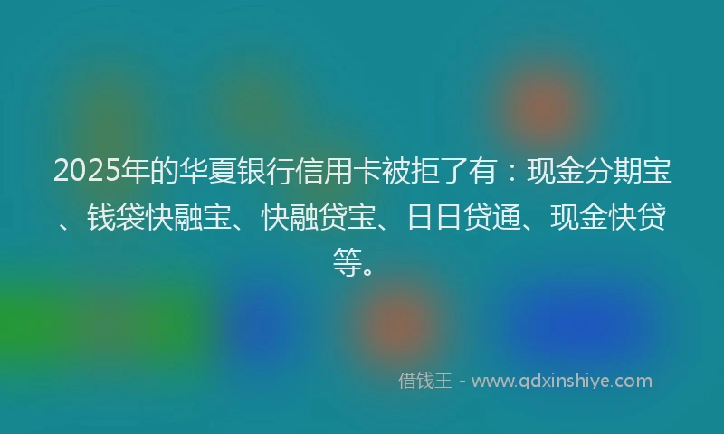 2025年的华夏银行信用卡被拒了有：现金分期宝、钱袋快融宝、快融贷宝、日日贷通、现金快贷等。