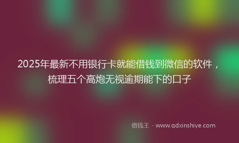 2025年最新不用银行卡就能借钱到微信的软件，梳理五个高炮无视逾期能下的口子