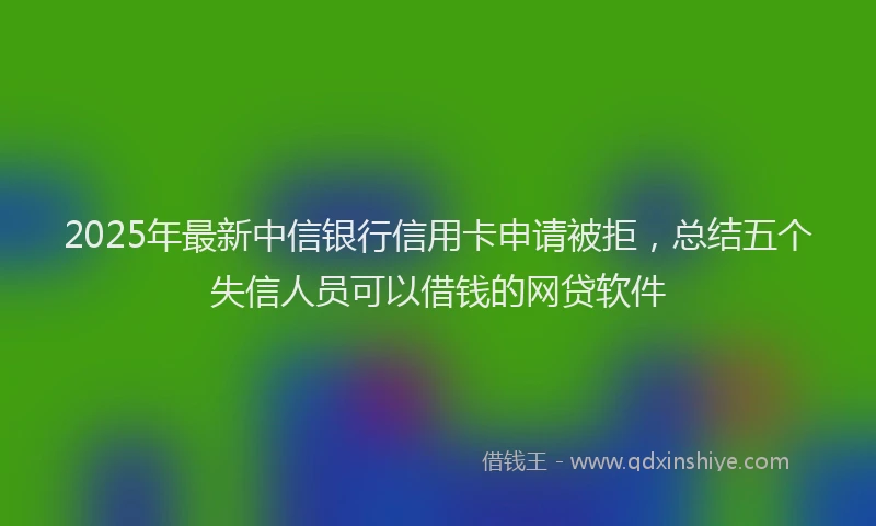 2025年最新中信银行信用卡申请被拒，总结五个失信人员可以借钱的网贷软件