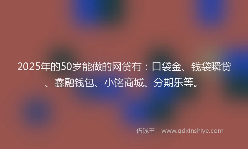 2025年的50岁能做的网贷有：口袋金、钱袋瞬贷、鑫融钱包、小铭商城、分期乐等。