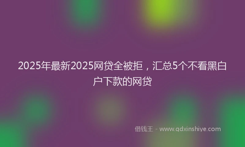 2025年最新2025网贷全被拒，汇总5个不看黑白户下款的网贷