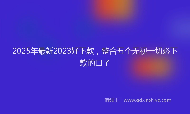 2025年最新2023好下款，整合五个无视一切必下款的口子