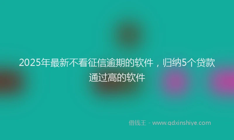 2025年最新不看征信逾期的软件，归纳5个贷款通过高的软件