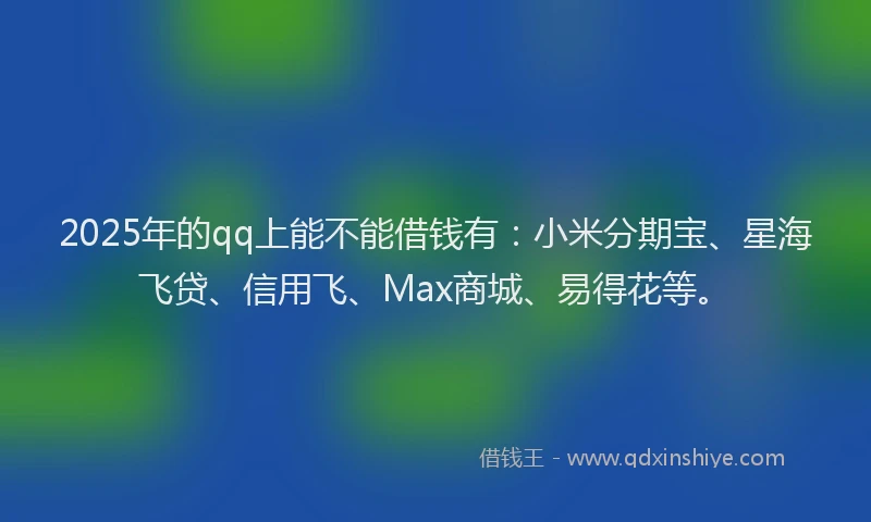 2025年的qq上能不能借钱有：小米分期宝、星海飞贷、信用飞、Max商城、易得花等。