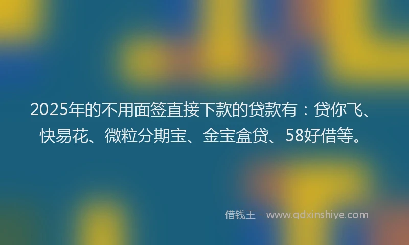 2025年的不用面签直接下款的贷款有：贷你飞、快易花、微粒分期宝、金宝盒贷、58好借等。