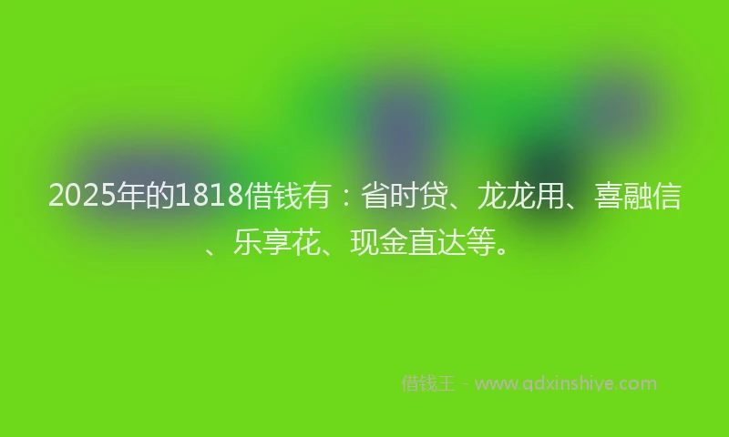 2025年的1818借钱有：省时贷、龙龙用、喜融信、乐享花、现金直达等。
