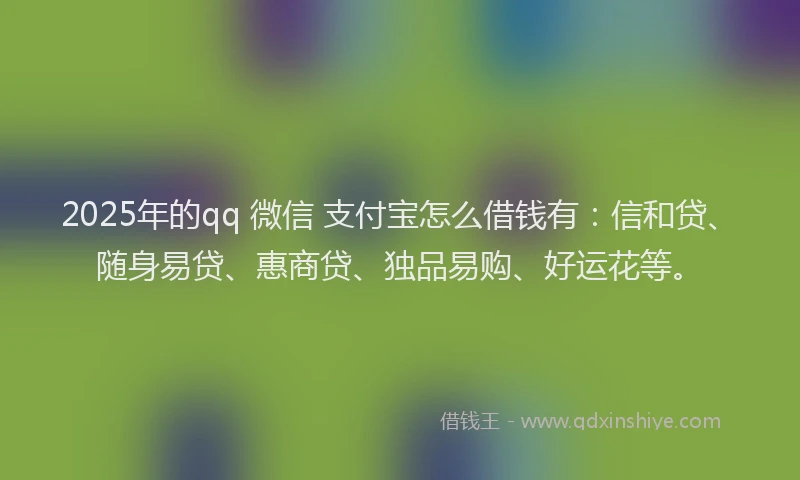 2025年的qq 微信 支付宝怎么借钱有：信和贷、随身易贷、惠商贷、独品易购、好运花等。