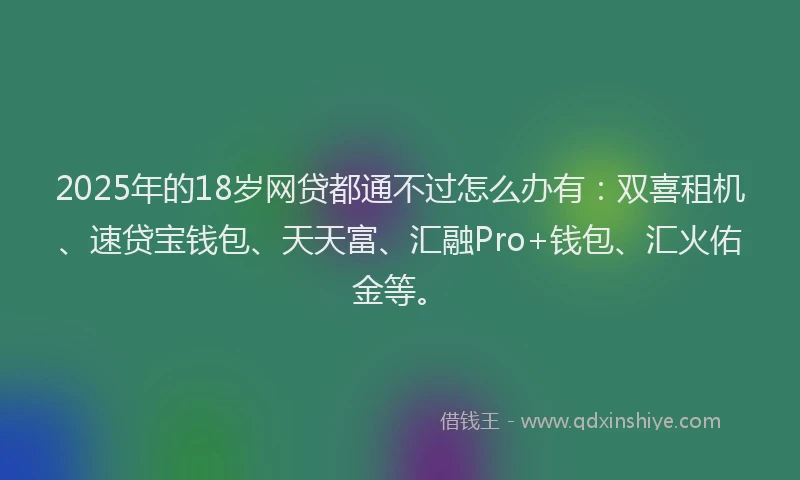 2025年的18岁网贷都通不过怎么办有：双喜租机、速贷宝钱包、天天富、汇融Pro+钱包、汇火佑金等。