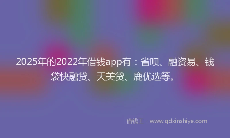 2025年的2022年借钱app有：省呗、融资易、钱袋快融贷、天美贷、鹿优选等。