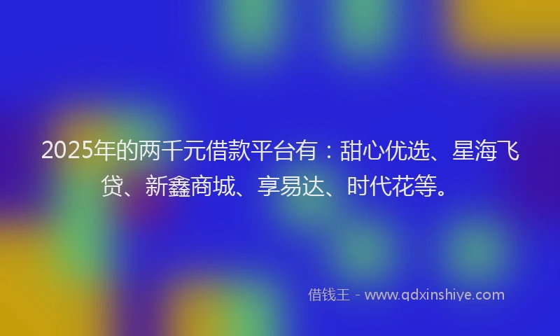 2025年的两千元借款平台有：甜心优选、星海飞贷、新鑫商城、享易达、时代花等。