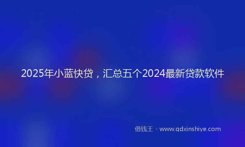 2025年小蓝快贷，汇总五个2024最新贷款软件