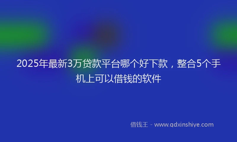 2025年最新3万贷款平台哪个好下款，整合5个手机上可以借钱的软件