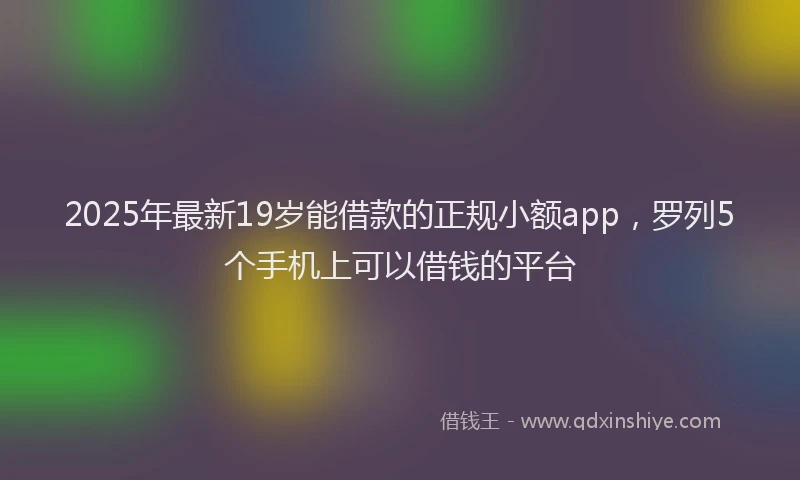 2025年最新19岁能借款的正规小额app，罗列5个手机上可以借钱的平台