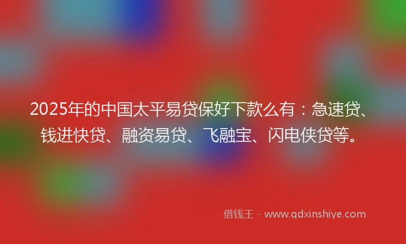 2025年的中国太平易贷保好下款么有：急速贷、钱进快贷、融资易贷、飞融宝、闪电侠贷等。