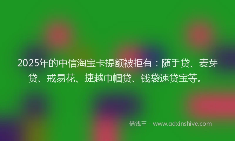 2025年的中信淘宝卡提额被拒有：随手贷、麦芽贷、戒易花、捷越巾帼贷、钱袋速贷宝等。