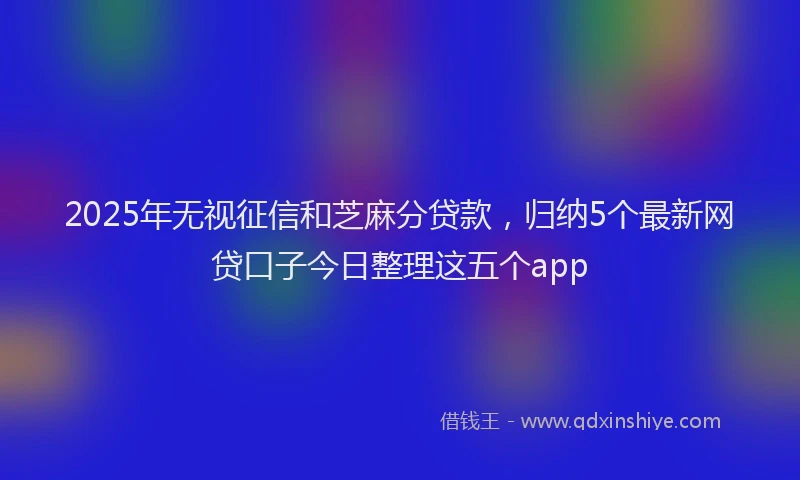 2025年无视征信和芝麻分贷款，归纳5个最新网贷口子今日整理这五个app
