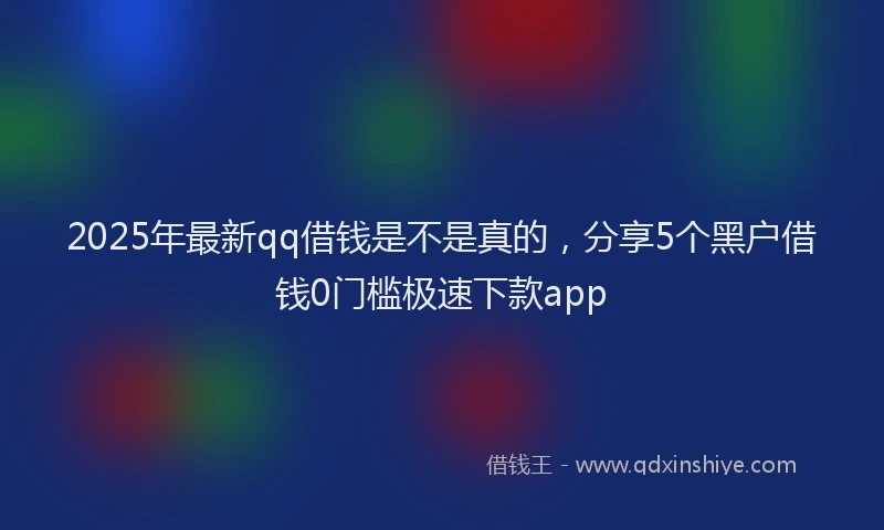 2025年最新qq借钱是不是真的，分享5个黑户借钱0门槛极速下款app