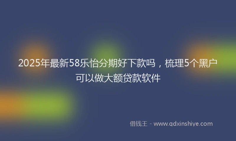 2025年最新58乐怡分期好下款吗，梳理5个黑户可以做大额贷款软件