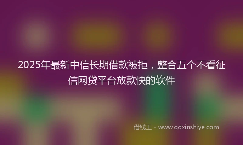 2025年最新中信长期借款被拒，整合五个不看征信网贷平台放款快的软件
