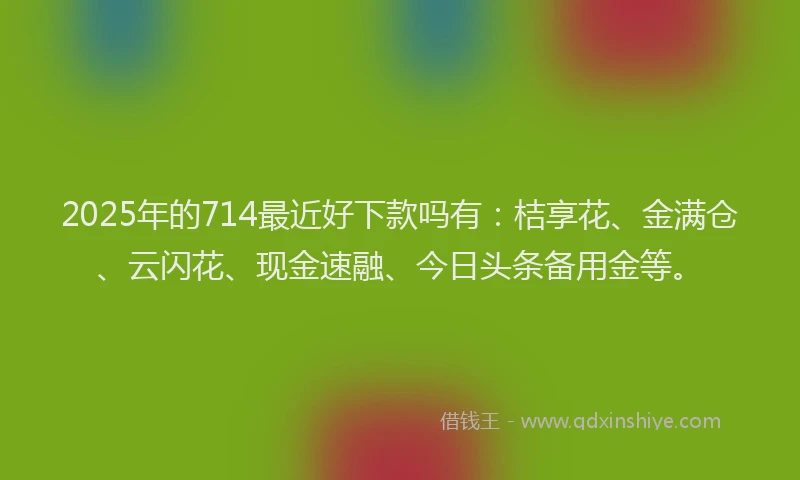 2025年的714最近好下款吗有：桔享花、金满仓、云闪花、现金速融、今日头条备用金等。