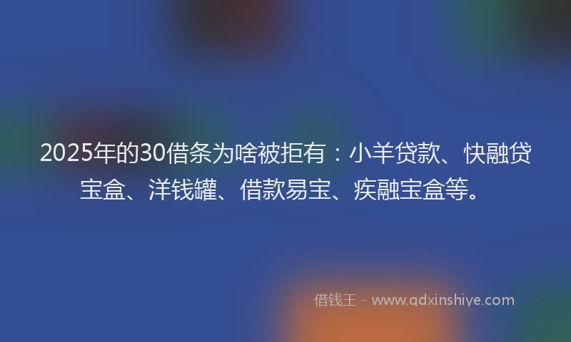 2025年的30借条为啥被拒有：小羊贷款、快融贷宝盒、洋钱罐、借款易宝、疾融宝盒等。