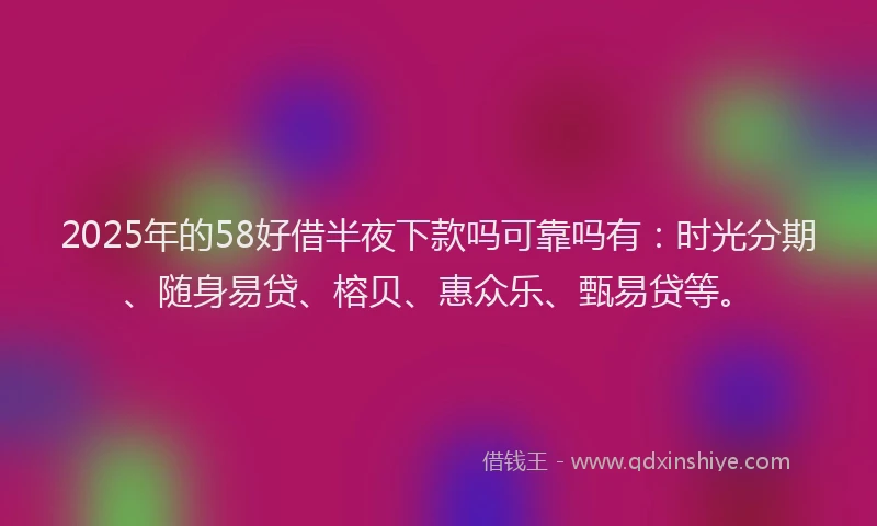 2025年的58好借半夜下款吗可靠吗有：时光分期、随身易贷、榕贝、惠众乐、甄易贷等。