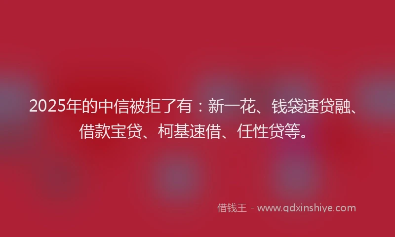 2025年的中信被拒了有：新一花、钱袋速贷融、借款宝贷、柯基速借、任性贷等。