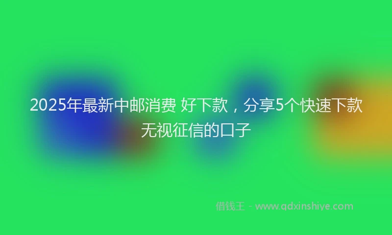 2025年最新中邮消费 好下款，分享5个快速下款无视征信的口子