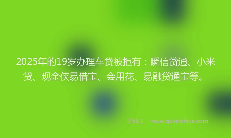2025年的19岁办理车贷被拒有：瞬信贷通、小米贷、现金侠易借宝、会用花、易融贷通宝等。