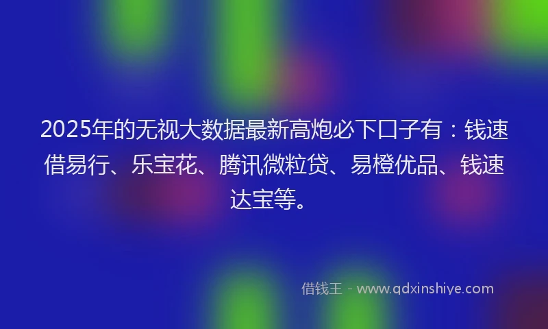 2025年的无视大数据最新高炮必下口子有：钱速借易行、乐宝花、腾讯微粒贷、易橙优品、钱速达宝等。