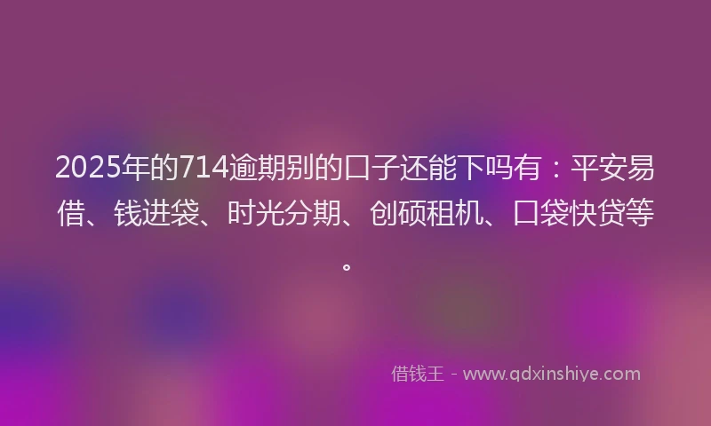 2025年的714逾期别的口子还能下吗有：平安易借、钱进袋、时光分期、创硕租机、口袋快贷等。