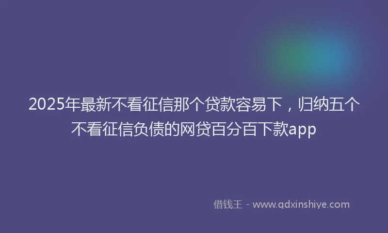 2025年最新不看征信那个贷款容易下，归纳五个不看征信负债的网贷百分百下款app